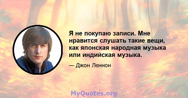 Я не покупаю записи. Мне нравится слушать такие вещи, как японская народная музыка или индийская музыка.