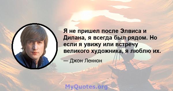 Я не пришел после Элвиса и Дилана, я всегда был рядом. Но если я увижу или встречу великого художника, я люблю их.