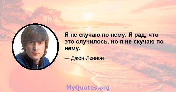 Я не скучаю по нему. Я рад, что это случилось, но я не скучаю по нему.