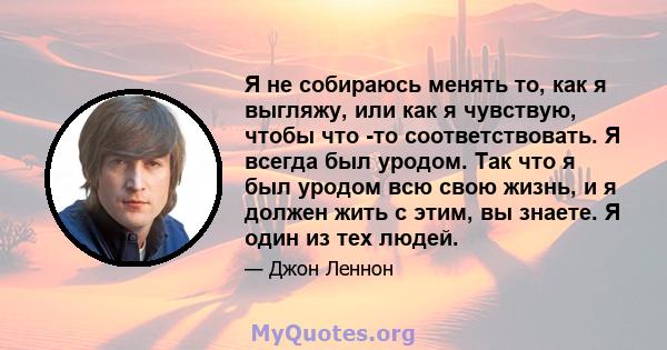 Я не собираюсь менять то, как я выгляжу, или как я чувствую, чтобы что -то соответствовать. Я всегда был уродом. Так что я был уродом всю свою жизнь, и я должен жить с этим, вы знаете. Я один из тех людей.