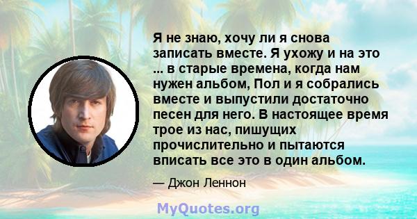 Я не знаю, хочу ли я снова записать вместе. Я ухожу и на это ... в старые времена, когда нам нужен альбом, Пол и я собрались вместе и выпустили достаточно песен для него. В настоящее время трое из нас, пишущих