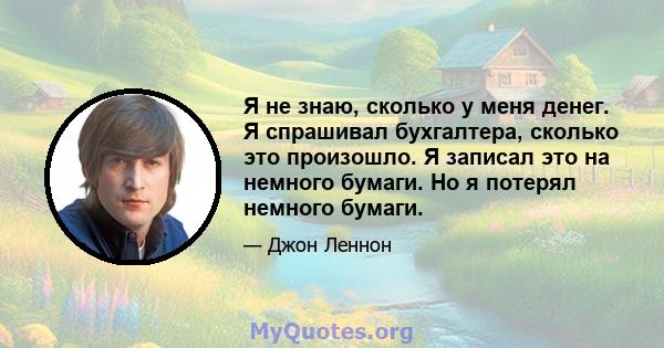 Я не знаю, сколько у меня денег. Я спрашивал бухгалтера, сколько это произошло. Я записал это на немного бумаги. Но я потерял немного бумаги.