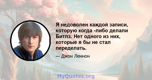 Я недоволен каждой записи, которую когда -либо делали Битлз. Нет одного из них, которые я бы не стал переделать.