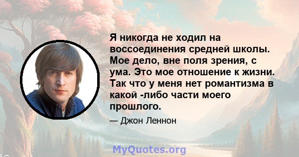 Я никогда не ходил на воссоединения средней школы. Мое дело, вне поля зрения, с ума. Это мое отношение к жизни. Так что у меня нет романтизма в какой -либо части моего прошлого.