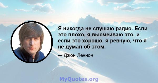 Я никогда не слушаю радио. Если это плохо, я высмеиваю это, и если это хорошо, я ревную, что я не думал об этом.