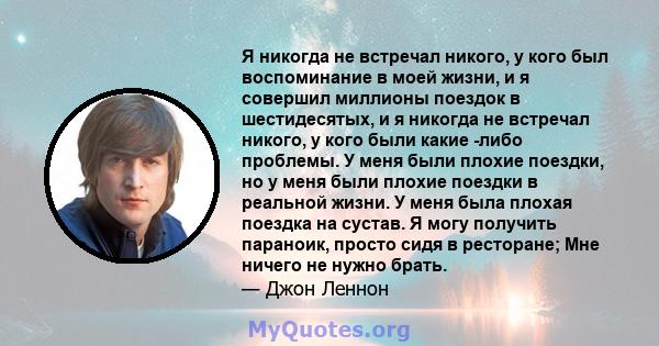 Я никогда не встречал никого, у кого был воспоминание в моей жизни, и я совершил миллионы поездок в шестидесятых, и я никогда не встречал никого, у кого были какие -либо проблемы. У меня были плохие поездки, но у меня