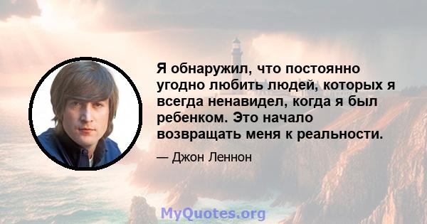 Я обнаружил, что постоянно угодно любить людей, которых я всегда ненавидел, когда я был ребенком. Это начало возвращать меня к реальности.