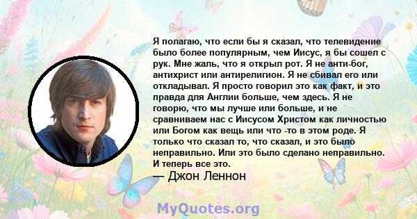 Я полагаю, что если бы я сказал, что телевидение было более популярным, чем Иисус, я бы сошел с рук. Мне жаль, что я открыл рот. Я не анти-бог, антихрист или антирелигион. Я не сбивал его или откладывал. Я просто