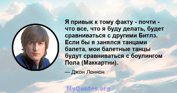 Я привык к тому факту - почти - что все, что я буду делать, будет сравниваться с другими Битлз. Если бы я занялся танцами балета, мои балетные танцы будут сравниваться с боулингом Пола (Маккартни).