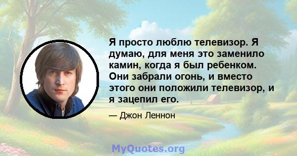 Я просто люблю телевизор. Я думаю, для меня это заменило камин, когда я был ребенком. Они забрали огонь, и вместо этого они положили телевизор, и я зацепил его.