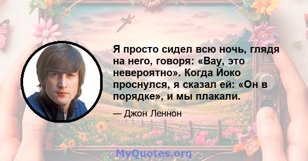 Я просто сидел всю ночь, глядя на него, говоря: «Вау, это невероятно». Когда Йоко проснулся, я сказал ей: «Он в порядке», и мы плакали.