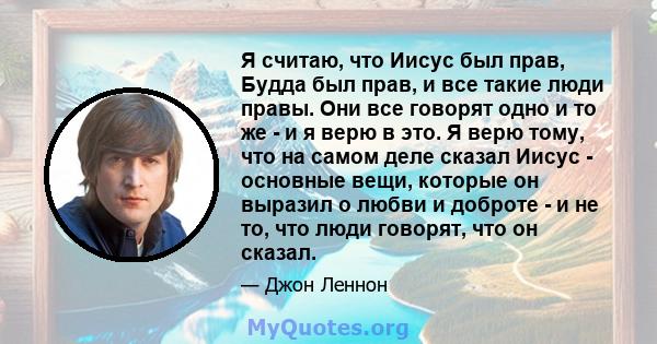 Я считаю, что Иисус был прав, Будда был прав, и все такие люди правы. Они все говорят одно и то же - и я верю в это. Я верю тому, что на самом деле сказал Иисус - основные вещи, которые он выразил о любви и доброте - и