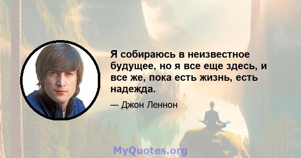 Я собираюсь в неизвестное будущее, но я все еще здесь, и все же, пока есть жизнь, есть надежда.