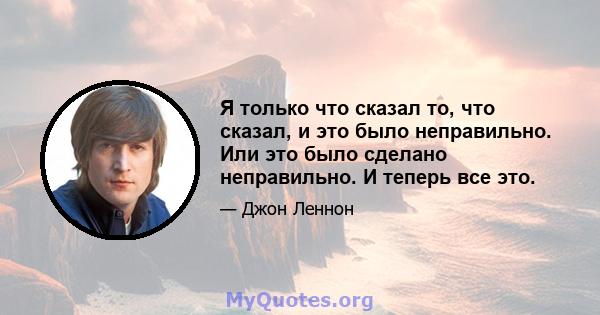 Я только что сказал то, что сказал, и это было неправильно. Или это было сделано неправильно. И теперь все это.