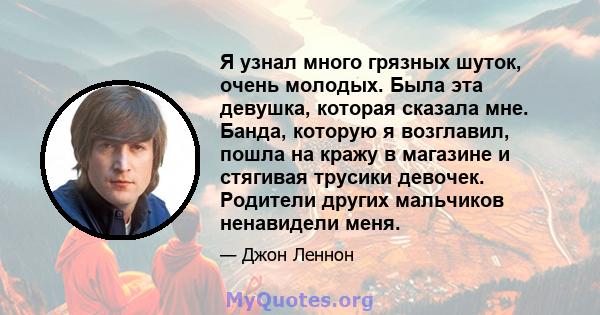 Я узнал много грязных шуток, очень молодых. Была эта девушка, которая сказала мне. Банда, которую я возглавил, пошла на кражу в магазине и стягивая трусики девочек. Родители других мальчиков ненавидели меня.