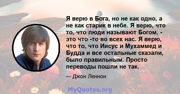 Я верю в Бога, но не как одно, а не как старик в небе. Я верю, что то, что люди называют Богом, - это что -то во всех нас. Я верю, что то, что Иисус и Мухаммед и Будда и все остальные сказали, было правильным. Просто