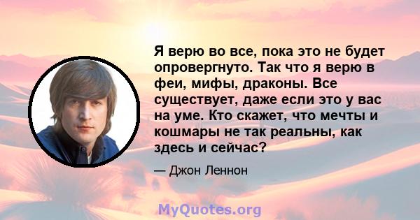 Я верю во все, пока это не будет опровергнуто. Так что я верю в феи, мифы, драконы. Все существует, даже если это у вас на уме. Кто скажет, что мечты и кошмары не так реальны, как здесь и сейчас?