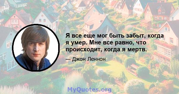 Я все еще мог быть забыт, когда я умер. Мне все равно, что происходит, когда я мертв.