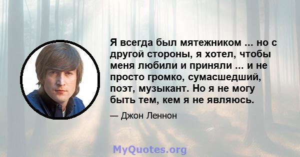 Я всегда был мятежником ... но с другой стороны, я хотел, чтобы меня любили и приняли ... и не просто громко, сумасшедший, поэт, музыкант. Но я не могу быть тем, кем я не являюсь.