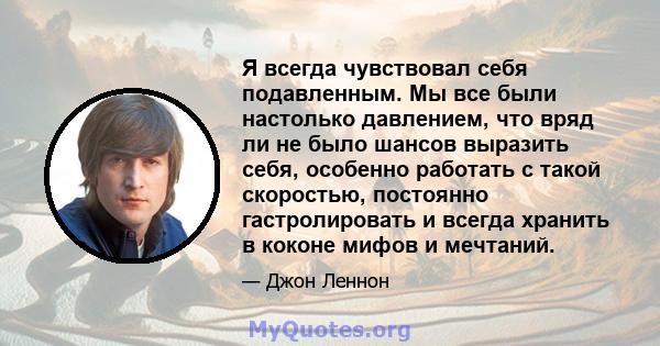 Я всегда чувствовал себя подавленным. Мы все были настолько давлением, что вряд ли не было шансов выразить себя, особенно работать с такой скоростью, постоянно гастролировать и всегда хранить в коконе мифов и мечтаний.