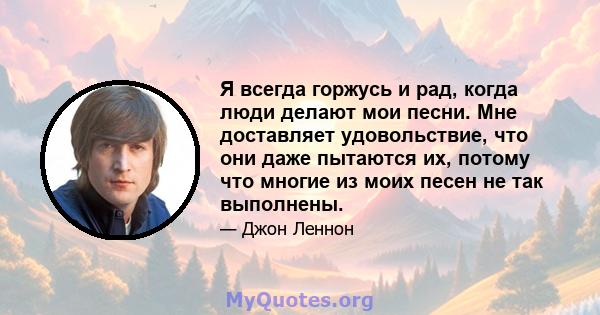 Я всегда горжусь и рад, когда люди делают мои песни. Мне доставляет удовольствие, что они даже пытаются их, потому что многие из моих песен не так выполнены.