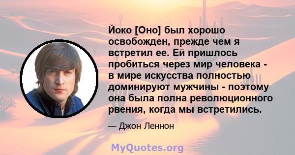 Йоко [Оно] был хорошо освобожден, прежде чем я встретил ее. Ей пришлось пробиться через мир человека - в мире искусства полностью доминируют мужчины - поэтому она была полна революционного рвения, когда мы встретились.