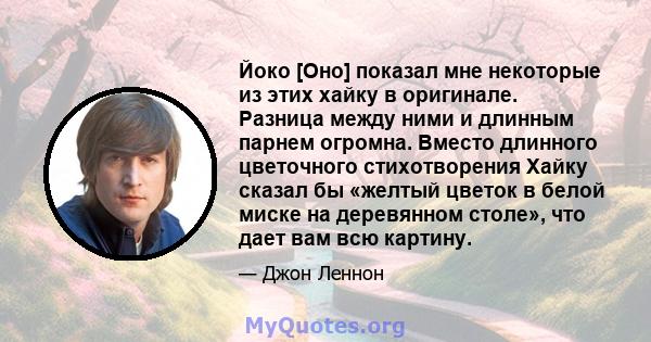 Йоко [Оно] показал мне некоторые из этих хайку в оригинале. Разница между ними и длинным парнем огромна. Вместо длинного цветочного стихотворения Хайку сказал бы «желтый цветок в белой миске на деревянном столе», что