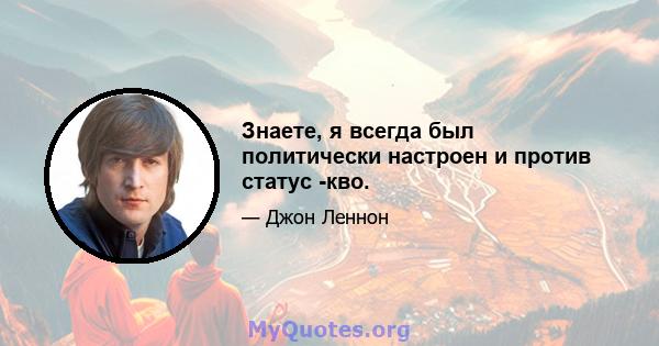 Знаете, я всегда был политически настроен и против статус -кво.