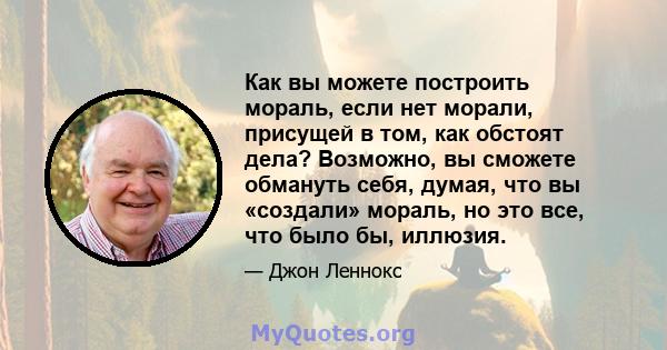 Как вы можете построить мораль, если нет морали, присущей в том, как обстоят дела? Возможно, вы сможете обмануть себя, думая, что вы «создали» мораль, но это все, что было бы, иллюзия.