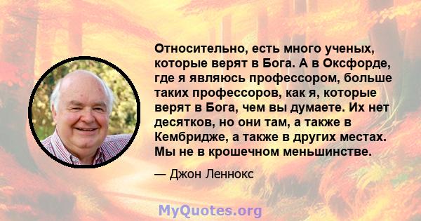 Относительно, есть много ученых, которые верят в Бога. А в Оксфорде, где я являюсь профессором, больше таких профессоров, как я, которые верят в Бога, чем вы думаете. Их нет десятков, но они там, а также в Кембридже, а