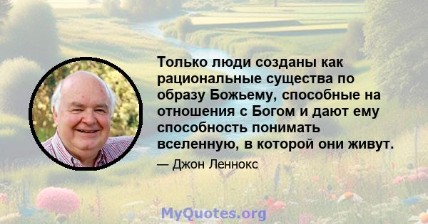 Только люди созданы как рациональные существа по образу Божьему, способные на отношения с Богом и дают ему способность понимать вселенную, в которой они живут.