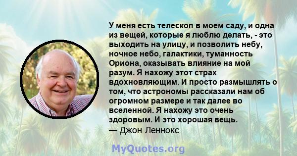 У меня есть телескоп в моем саду, и одна из вещей, которые я люблю делать, - это выходить на улицу, и позволить небу, ночное небо, галактики, туманность Ориона, оказывать влияние на мой разум. Я нахожу этот страх