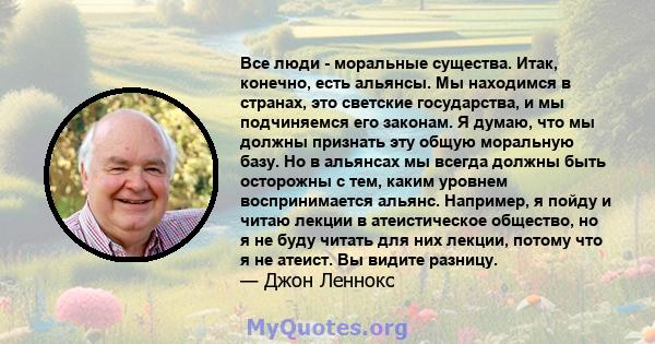 Все люди - моральные существа. Итак, конечно, есть альянсы. Мы находимся в странах, это светские государства, и мы подчиняемся его законам. Я думаю, что мы должны признать эту общую моральную базу. Но в альянсах мы