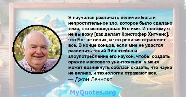 Я научился различать величие Бога и непростительное зло, которое было сделано теми, кто исповедовал Его имя. И поэтому я не вывожу [как делает Кристофер Хитченс], что Бог не велик, и что религия отравляет все. В конце