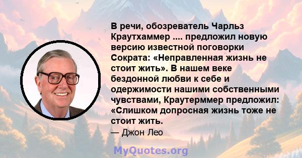 В речи, обозреватель Чарльз Краутхаммер .... предложил новую версию известной поговорки Сократа: «Неправленная жизнь не стоит жить». В нашем веке бездонной любви к себе и одержимости нашими собственными чувствами,