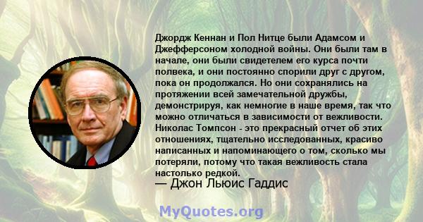 Джордж Кеннан и Пол Нитце были Адамсом и Джефферсоном холодной войны. Они были там в начале, они были свидетелем его курса почти полвека, и они постоянно спорили друг с другом, пока он продолжался. Но они сохранялись на 