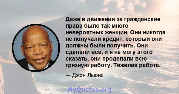 Даже в движении за гражданские права было так много невероятных женщин. Они никогда не получали кредит, который они должны были получить. Они сделали все, и я не могу этого сказать, они проделали всю грязную работу.