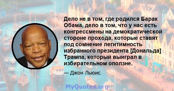 Дело не в том, где родился Барак Обама, дело в том, что у нас есть конгрессмены на демократической стороне прохода, которые ставят под сомнение легитимность избранного президента [Дональда] Трампа, который выиграл в