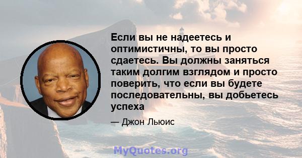 Если вы не надеетесь и оптимистичны, то вы просто сдаетесь. Вы должны заняться таким долгим взглядом и просто поверить, что если вы будете последовательны, вы добьетесь успеха