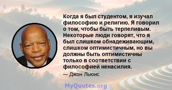 Когда я был студентом, я изучал философию и религию. Я говорил о том, чтобы быть терпеливым. Некоторые люди говорят, что я был слишком обнадеживающим, слишком оптимистичным, но вы должны быть оптимистичны только в