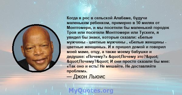 Когда я рос в сельской Алабаме, будучи маленьким ребенком, примерно в 50 милях от Монтгомери, и мы посетили бы маленький городок Троя или посетили Монтгомери или Тускеги, я увидел бы знаки, которые сказали: «Белые