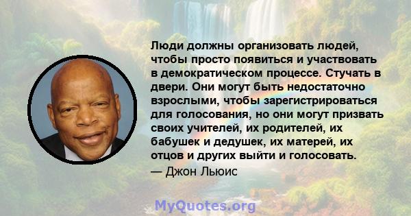 Люди должны организовать людей, чтобы просто появиться и участвовать в демократическом процессе. Стучать в двери. Они могут быть недостаточно взрослыми, чтобы зарегистрироваться для голосования, но они могут призвать