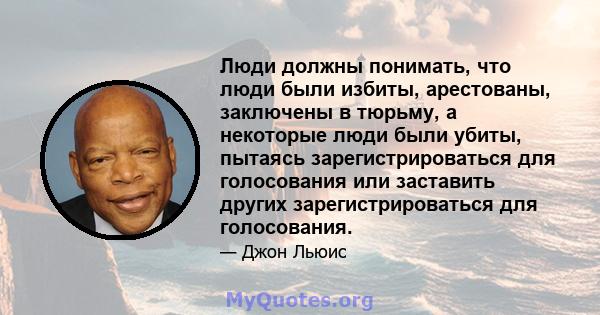 Люди должны понимать, что люди были избиты, арестованы, заключены в тюрьму, а некоторые люди были убиты, пытаясь зарегистрироваться для голосования или заставить других зарегистрироваться для голосования.