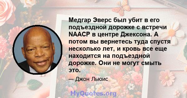 Медгар Эверс был убит в его подъездной дорожке с встречи NAACP в центре Джексона. А потом вы вернетесь туда спустя несколько лет, и кровь все еще находится на подъездной дорожке. Они не могут смыть это.