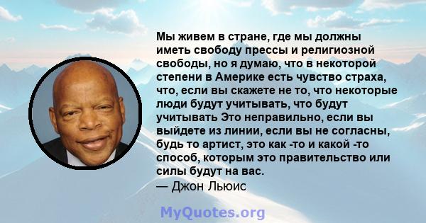 Мы живем в стране, где мы должны иметь свободу прессы и религиозной свободы, но я думаю, что в некоторой степени в Америке есть чувство страха, что, если вы скажете не то, что некоторые люди будут учитывать, что будут