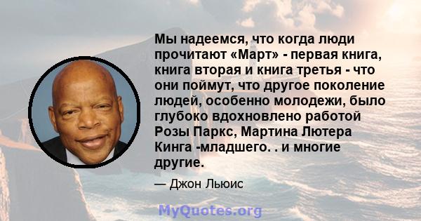 Мы надеемся, что когда люди прочитают «Март» - первая книга, книга вторая и книга третья - что они поймут, что другое поколение людей, особенно молодежи, было глубоко вдохновлено работой Розы Паркс, Мартина Лютера Кинга 