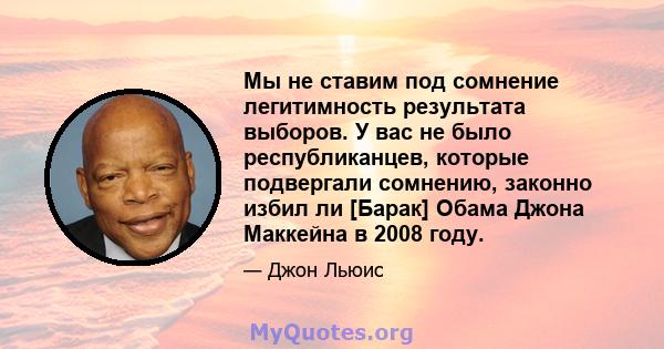 Мы не ставим под сомнение легитимность результата выборов. У вас не было республиканцев, которые подвергали сомнению, законно избил ли [Барак] Обама Джона Маккейна в 2008 году.