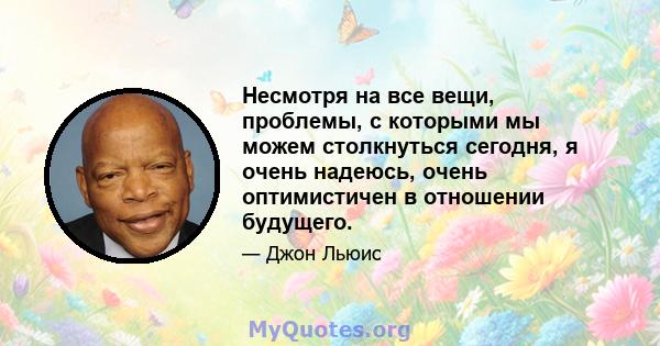 Несмотря на все вещи, проблемы, с которыми мы можем столкнуться сегодня, я очень надеюсь, очень оптимистичен в отношении будущего.