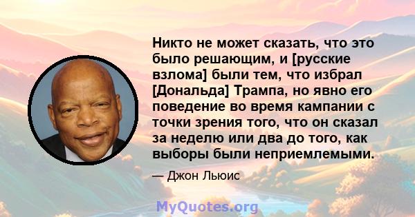 Никто не может сказать, что это было решающим, и [русские взлома] были тем, что избрал [Дональда] Трампа, но явно его поведение во время кампании с точки зрения того, что он сказал за неделю или два до того, как выборы