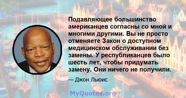 Подавляющее большинство американцев согласны со мной и многими другими. Вы не просто отменяете Закон о доступном медицинском обслуживании без замены. У республиканцев было шесть лет, чтобы придумать замену. Они ничего